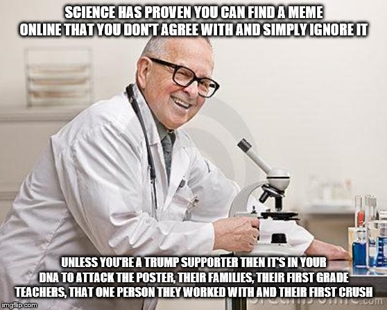 punny scientist | SCIENCE HAS PROVEN YOU CAN FIND A MEME ONLINE THAT YOU DON'T AGREE WITH AND SIMPLY IGNORE IT; UNLESS YOU'RE A TRUMP SUPPORTER THEN IT'S IN YOUR DNA TO ATTACK THE POSTER, THEIR FAMILIES, THEIR FIRST GRADE TEACHERS, THAT ONE PERSON THEY WORKED WITH AND THEIR FIRST CRUSH | image tagged in punny scientist | made w/ Imgflip meme maker