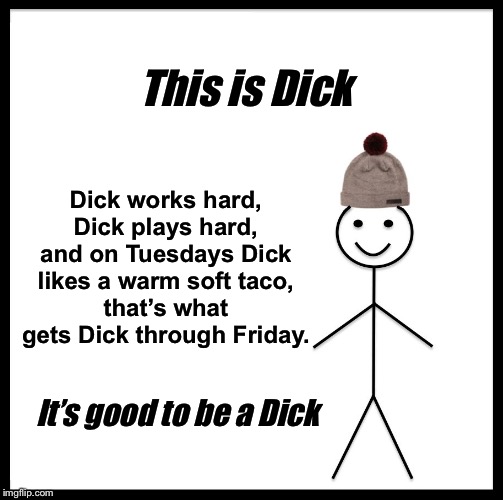 This is Dick; Dick works hard,
Dick plays hard,
and on Tuesdays Dick likes a warm soft taco,
that’s what gets Dick through Friday. It’s good to be a Dick | image tagged in tacos,taco tuesday,be like bill,mexican word of the day,dick,funny memes | made w/ Imgflip meme maker