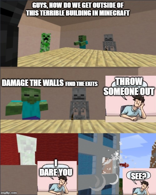 Minecraft boardroom meeting suggestion meme | GUYS, HOW DO WE GET OUTSIDE OF THIS TERRIBLE BUILDING IN MINECRAFT; DAMAGE THE WALLS; THROW SOMEONE OUT; FIND THE EXITS; I DARE YOU; SEE? | image tagged in minecraft boardroom meeting suggestion meme | made w/ Imgflip meme maker