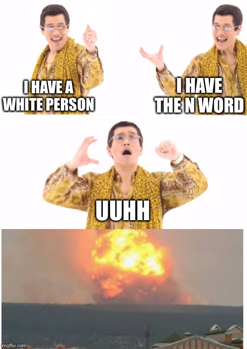 When a white person says the n word. | I HAVE THE N WORD; I HAVE A WHITE PERSON; UUHH | image tagged in memes,ppap,explosion | made w/ Imgflip meme maker