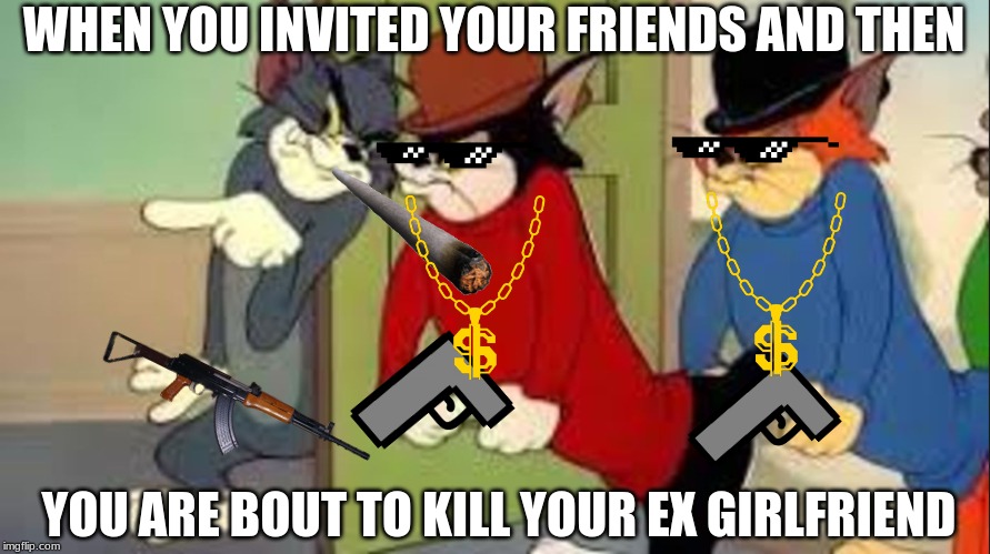 Tom and Jerry Goons | WHEN YOU INVITED YOUR FRIENDS AND THEN; YOU ARE BOUT TO KILL YOUR EX GIRLFRIEND | image tagged in tom and jerry goons | made w/ Imgflip meme maker