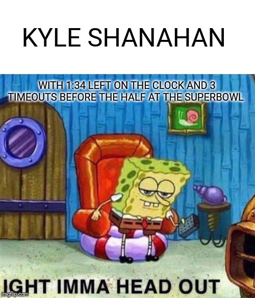 Spongebob Ight Imma Head Out | KYLE SHANAHAN; WITH 1:34 LEFT ON THE CLOCK AND 3 TIMEOUTS BEFORE THE HALF AT THE SUPERBOWL | image tagged in memes,spongebob ight imma head out | made w/ Imgflip meme maker
