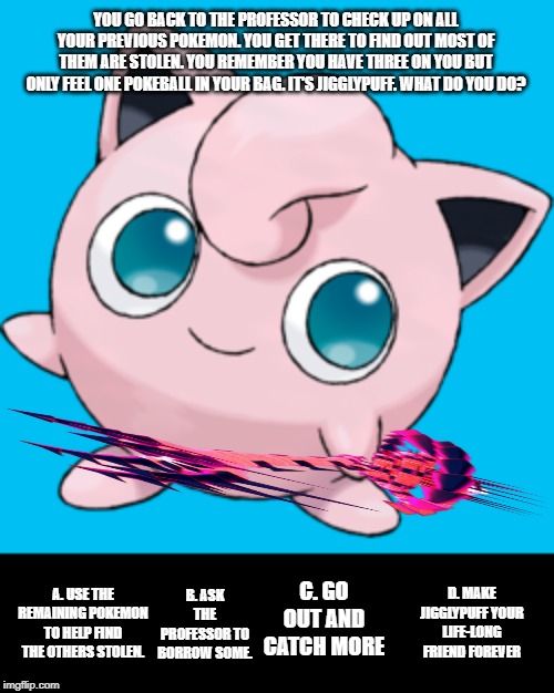 Pokemon: You Choose! Vol.10 (already?) | YOU GO BACK TO THE PROFESSOR TO CHECK UP ON ALL YOUR PREVIOUS POKEMON. YOU GET THERE TO FIND OUT MOST OF THEM ARE STOLEN. YOU REMEMBER YOU HAVE THREE ON YOU BUT ONLY FEEL ONE POKEBALL IN YOUR BAG. IT'S JIGGLYPUFF. WHAT DO YOU DO? D. MAKE JIGGLYPUFF YOUR LIFE-LONG FRIEND FOREVER; B. ASK THE PROFESSOR TO BORROW SOME. C. GO OUT AND CATCH MORE; A. USE THE REMAINING POKEMON TO HELP FIND THE OTHERS STOLEN. | image tagged in pokemon | made w/ Imgflip meme maker