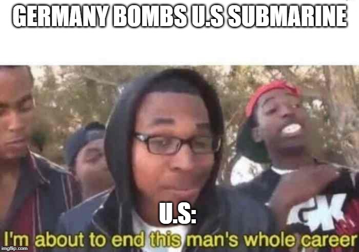 I'm about to end this man's whole career | GERMANY BOMBS U.S SUBMARINE; U.S: | image tagged in i'm about to end this man's whole career | made w/ Imgflip meme maker