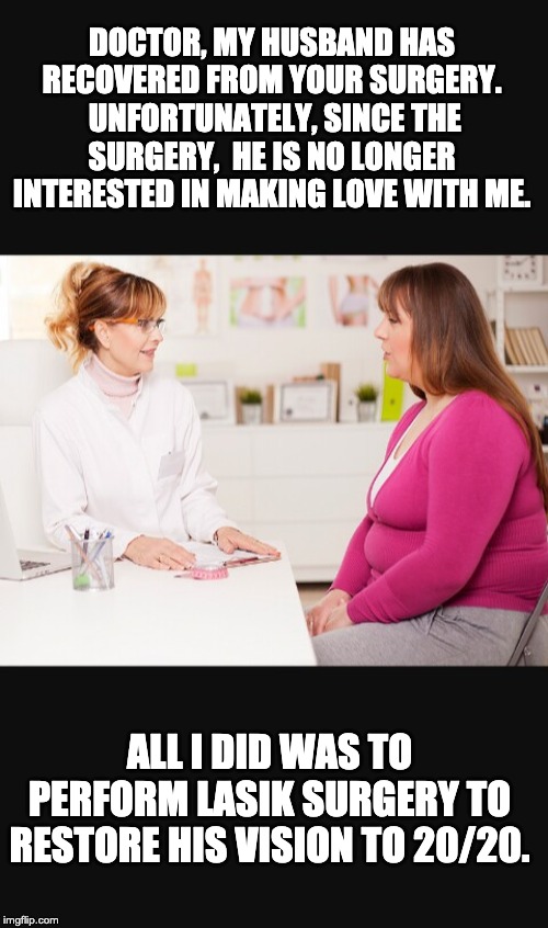 Doctor patient | DOCTOR, MY HUSBAND HAS RECOVERED FROM YOUR SURGERY.  UNFORTUNATELY, SINCE THE SURGERY,  HE IS NO LONGER INTERESTED IN MAKING LOVE WITH ME. ALL I DID WAS TO PERFORM LASIK SURGERY TO RESTORE HIS VISION TO 20/20. | image tagged in doctor patient | made w/ Imgflip meme maker