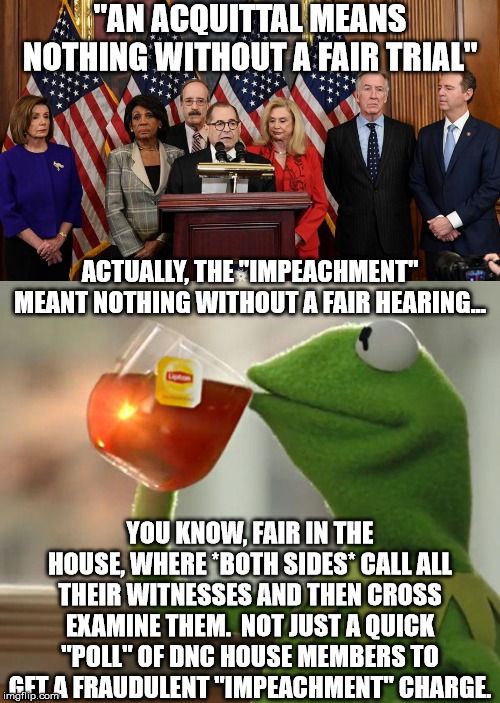 The Senate acquittal will correct the UNCONSTITUTIONAL injustice done by the House. | "AN ACQUITTAL MEANS NOTHING WITHOUT A FAIR TRIAL"; ACTUALLY, THE "IMPEACHMENT" MEANT NOTHING WITHOUT A FAIR HEARING... YOU KNOW, FAIR IN THE HOUSE, WHERE *BOTH SIDES* CALL ALL THEIR WITNESSES AND THEN CROSS EXAMINE THEM.  NOT JUST A QUICK "POLL" OF DNC HOUSE MEMBERS TO GET A FRAUDULENT "IMPEACHMENT" CHARGE. | image tagged in memes,but thats none of my business,house democrats,trump impeachment | made w/ Imgflip meme maker