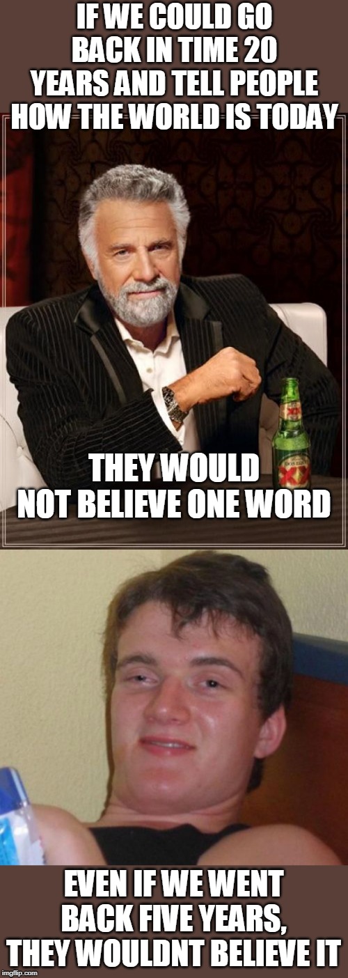 IF WE COULD GO BACK IN TIME 20 YEARS AND TELL PEOPLE HOW THE WORLD IS TODAY; THEY WOULD NOT BELIEVE ONE WORD; EVEN IF WE WENT BACK FIVE YEARS, THEY WOULDNT BELIEVE IT | image tagged in memes,the most interesting man in the world,10 guy,politics,time travel | made w/ Imgflip meme maker