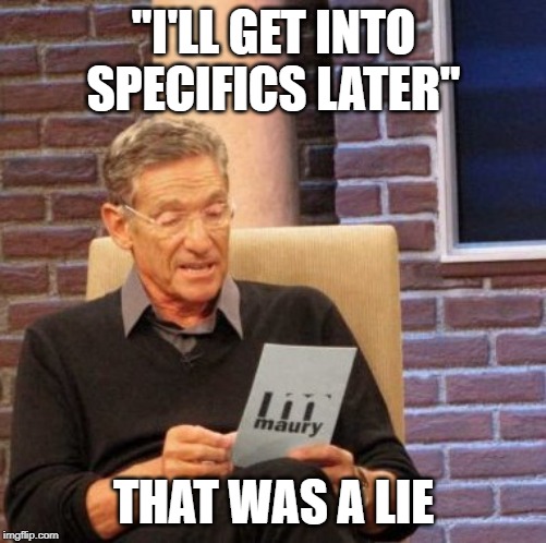 Maury Lie Detector Meme | "I'LL GET INTO SPECIFICS LATER"; THAT WAS A LIE | image tagged in memes,maury lie detector | made w/ Imgflip meme maker