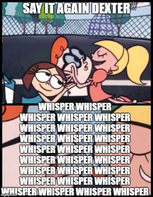 Say it Again, Dexter Meme | SAY IT AGAIN DEXTER; WHISPER WHISPER WHISPER WHISPER WHISPER WHISPER WHISPER WHISPER WHISPER WHISPER WHISPER WHISPER WHISPER WHISPER WHISPER WHISPER WHISPER WHISPER WHISPER WHISPER WHISPER WHISPER WHISPER WHISPER WHISPER WHISPER WHISPER | image tagged in memes,say it again dexter | made w/ Imgflip meme maker