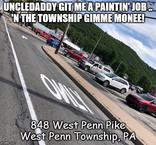 West Penn Township | UNCLEDADDY GIT ME A PAINTIN' JOB ..
'N THE TOWNSHIP GIMME MONEE! 848 West Penn Pike
West Penn Township, PA | image tagged in west penn township | made w/ Imgflip meme maker