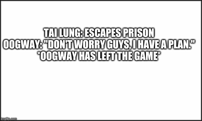 plain white | TAI LUNG: ESCAPES PRISON

OOGWAY: "DON'T WORRY GUYS, I HAVE A PLAN."

*OOGWAY HAS LEFT THE GAME* | image tagged in plain white | made w/ Imgflip meme maker