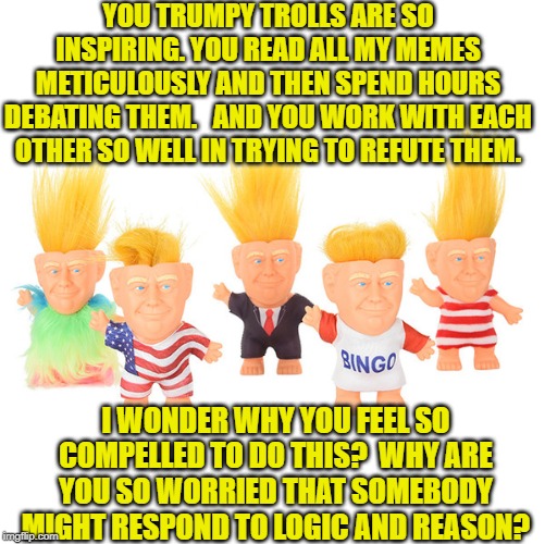 Trumpy trolls | YOU TRUMPY TROLLS ARE SO INSPIRING. YOU READ ALL MY MEMES METICULOUSLY AND THEN SPEND HOURS DEBATING THEM.   AND YOU WORK WITH EACH OTHER SO WELL IN TRYING TO REFUTE THEM. I WONDER WHY YOU FEEL SO COMPELLED TO DO THIS?  WHY ARE YOU SO WORRIED THAT SOMEBODY MIGHT RESPOND TO LOGIC AND REASON? | image tagged in imgflip trolls,trolls,russian bots,bots | made w/ Imgflip meme maker