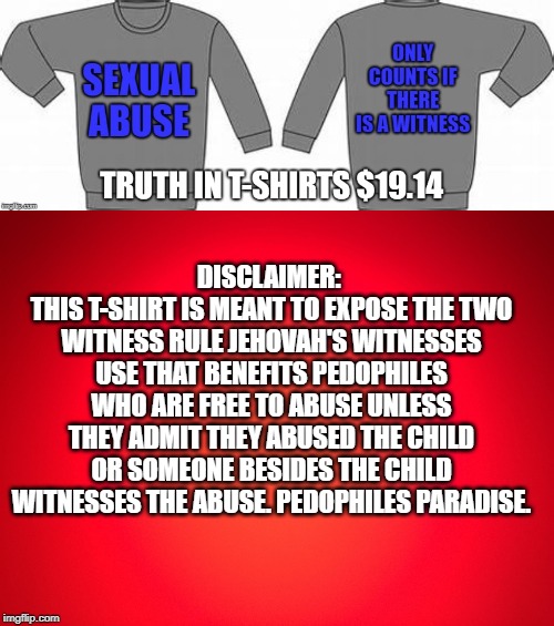 PEDOPHILE PARADISE | DISCLAIMER: 
THIS T-SHIRT IS MEANT TO EXPOSE THE TWO WITNESS RULE JEHOVAH'S WITNESSES USE THAT BENEFITS PEDOPHILES WHO ARE FREE TO ABUSE UNLESS THEY ADMIT THEY ABUSED THE CHILD OR SOMEONE BESIDES THE CHILD WITNESSES THE ABUSE. PEDOPHILES PARADISE. | image tagged in jehovah's witness,stephen lett,cult,religious | made w/ Imgflip meme maker