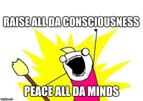 X All The Y | RAISE ALL DA CONSCIOUSNESS; PEACE ALL DA MINDS | image tagged in memes,x all the y | made w/ Imgflip meme maker