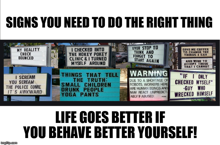 A Sign You Are Not Doing The Right Thing | SIGNS YOU NEED TO DO THE RIGHT THING; LIFE GOES BETTER IF YOU BEHAVE BETTER YOURSELF! | image tagged in warning sign,signs,doing the right things,doing right,you're doing it wrong,why am i doing this | made w/ Imgflip meme maker