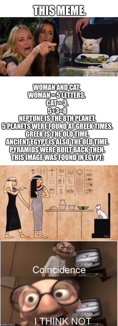 WAT | THIS MEME. WOMAN AND CAT. 
WOMAN = 5 LETTERS. 
CAT = 3.
5+3=8
NEPTUNE IS THE 8TH PLANET.
5 PLANETS WERE FOUND AT GREEK TIMES.
GREEK IS THE OLD TIME.
ANCIENT EGYPT IS ALSO THE OLD TIME.
PYRAMIDS WERE BUILT BACK THEN.
THIS IMAGE WAS FOUND IN EGYPT: | image tagged in blank white template,coincidence i think not,memes,woman yelling at cat,funny,egypt | made w/ Imgflip meme maker