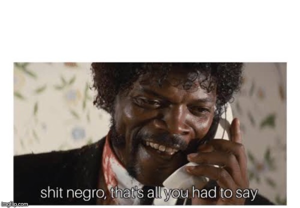 Shit negro, that’s all you had to say | image tagged in shit negro thats all you had to say | made w/ Imgflip meme maker