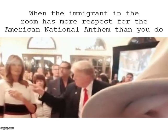 When the immigrant in the room has more respect for the American National Anthem than you do | image tagged in donald trump national anthem disgrace immigrant in the room | made w/ Imgflip meme maker