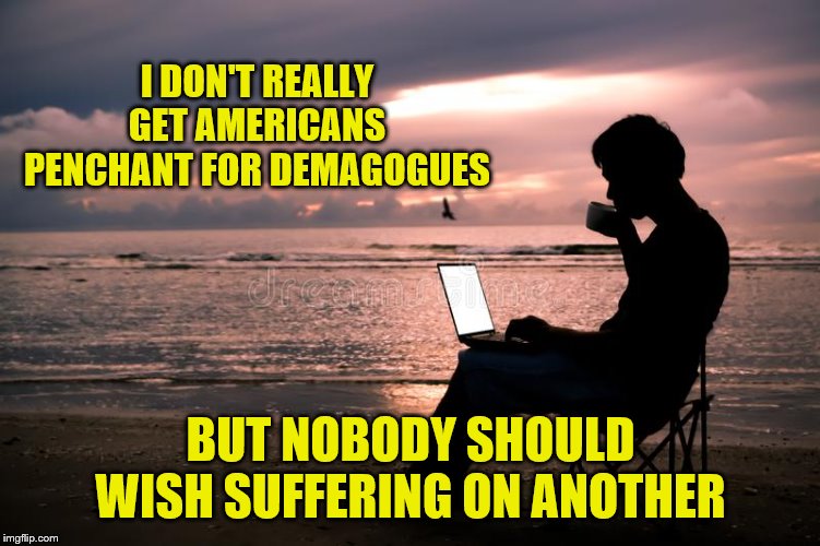 I DON'T REALLY GET AMERICANS PENCHANT FOR DEMAGOGUES BUT NOBODY SHOULD WISH SUFFERING ON ANOTHER | made w/ Imgflip meme maker