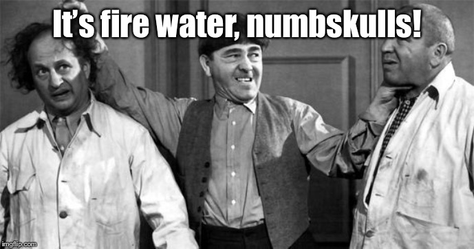 Three Stooges | It’s fire water, numbskulls! | image tagged in three stooges | made w/ Imgflip meme maker