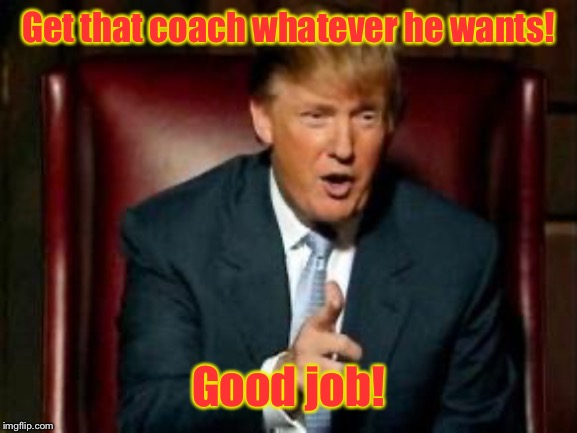 Donald Trump | Get that coach whatever he wants! Good job! | image tagged in donald trump | made w/ Imgflip meme maker