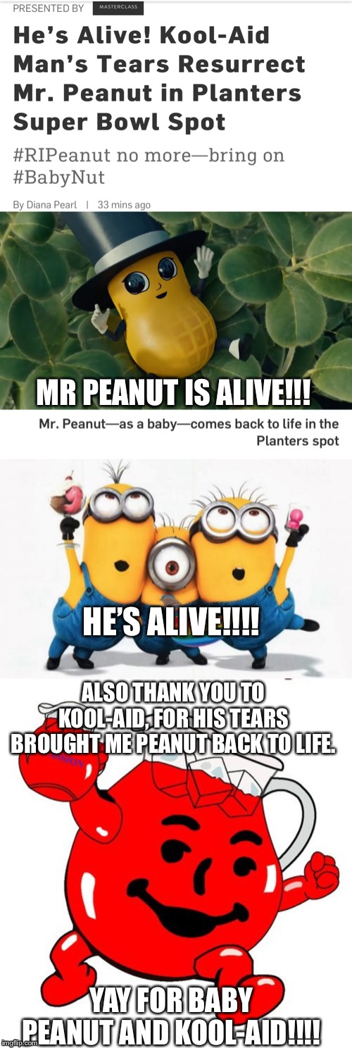 Mr peanut is alive after Super Bowl ad!!! | MR PEANUT IS ALIVE!!! HE’S ALIVE!!!! ALSO THANK YOU TO KOOL-AID, FOR HIS TEARS BROUGHT ME PEANUT BACK TO LIFE. YAY FOR BABY PEANUT AND KOOL-AID!!!! | image tagged in minions yay,kool aid man | made w/ Imgflip meme maker