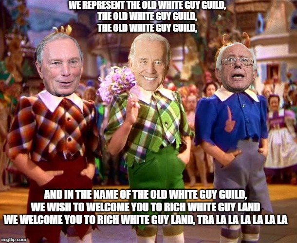 Old White Guy Guild | WE REPRESENT THE OLD WHITE GUY GUILD,
THE OLD WHITE GUY GUILD,
THE OLD WHITE GUY GUILD, AND IN THE NAME OF THE OLD WHITE GUY GUILD,
WE WISH TO WELCOME YOU TO RICH WHITE GUY LAND
WE WELCOME YOU TO RICH WHITE GUY LAND, TRA LA LA LA LA LA LA | image tagged in lollipop guild,biden,bernie,bloomberg | made w/ Imgflip meme maker