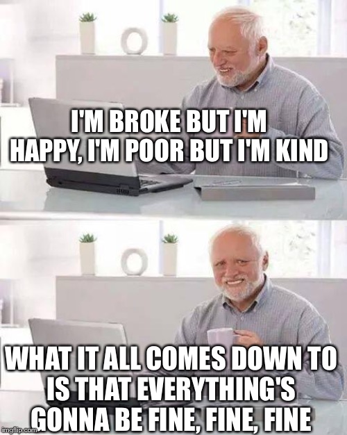 Hide the Pain Harold | I'M BROKE BUT I'M HAPPY, I'M POOR BUT I'M KIND; WHAT IT ALL COMES DOWN TO
IS THAT EVERYTHING'S GONNA BE FINE, FINE, FINE | image tagged in memes,hide the pain harold | made w/ Imgflip meme maker