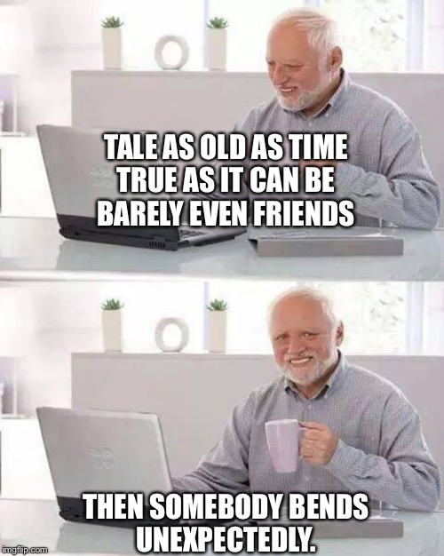 Hide the Pain Harold | TALE AS OLD AS TIME
TRUE AS IT CAN BE
BARELY EVEN FRIENDS; THEN SOMEBODY BENDS
UNEXPECTEDLY. | image tagged in memes,hide the pain harold | made w/ Imgflip meme maker