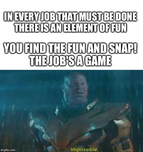 Thanos Impossible | IN EVERY JOB THAT MUST BE DONE
THERE IS AN ELEMENT OF FUN; YOU FIND THE FUN AND SNAP!
THE JOB'S A GAME | image tagged in thanos impossible | made w/ Imgflip meme maker