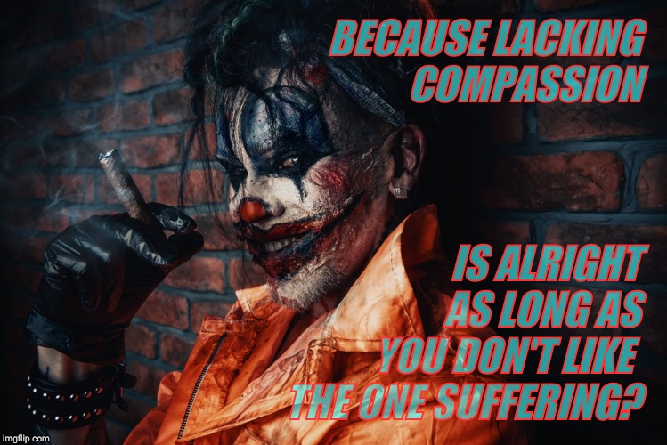 w | BECAUSE LACKING    COMPASSION IS ALRIGHT      AS LONG AS  YOU DON'T LIKE    THE ONE SUFFERING? | image tagged in evil bloodstained clown | made w/ Imgflip meme maker