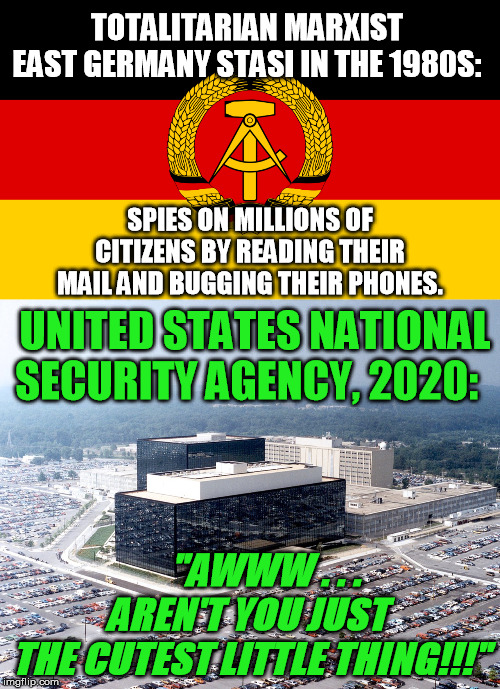 Seriously, the Deep State's domestic surveillance tools are beyond the old communists' dreams today :-/ | TOTALITARIAN MARXIST 
EAST GERMANY STASI IN THE 1980S:; SPIES ON MILLIONS OF CITIZENS BY READING THEIR MAIL AND BUGGING THEIR PHONES. UNITED STATES NATIONAL SECURITY AGENCY, 2020:; "AWWW . . .  
AREN'T YOU JUST 
THE CUTEST LITTLE THING!!!" | image tagged in nsa hq,ddr flag,stasi,nwo police state,echelon,edward snowden | made w/ Imgflip meme maker
