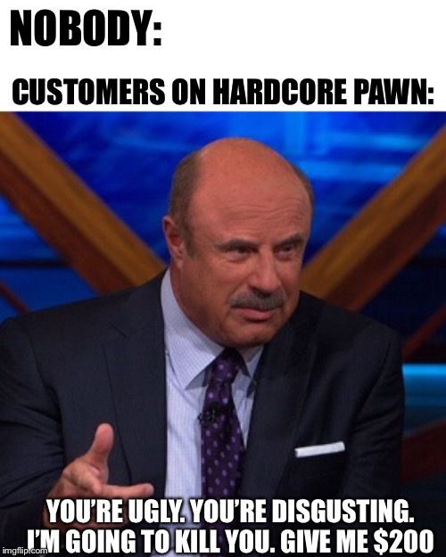Dr Phil | NOBODY:; CUSTOMERS ON HARDCORE PAWN:; YOU’RE UGLY. YOU’RE DISGUSTING. I’M GOING TO KILL YOU. GIVE ME $200 | image tagged in dr phil | made w/ Imgflip meme maker