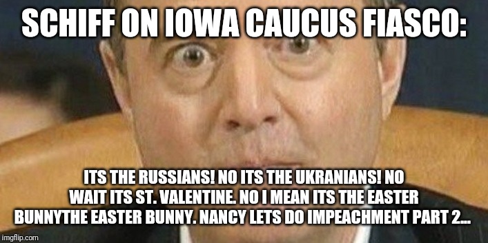 The Democrats and their Iowa caucus/circus | SCHIFF ON IOWA CAUCUS FIASCO:; ITS THE RUSSIANS! NO ITS THE UKRANIANS! NO WAIT ITS ST. VALENTINE. NO I MEAN ITS THE EASTER BUNNYTHE EASTER BUNNY. NANCY LETS DO IMPEACHMENT PART 2... | image tagged in idiots,adam schiff,special kind of stupid,conspiracy,maga,donald trump approves | made w/ Imgflip meme maker