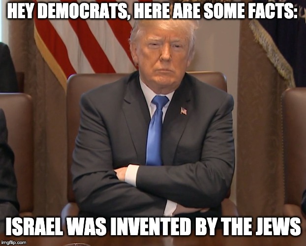 Donald Trump Crossing Arms | HEY DEMOCRATS, HERE ARE SOME FACTS: ISRAEL WAS INVENTED BY THE JEWS | image tagged in donald trump crossing arms | made w/ Imgflip meme maker