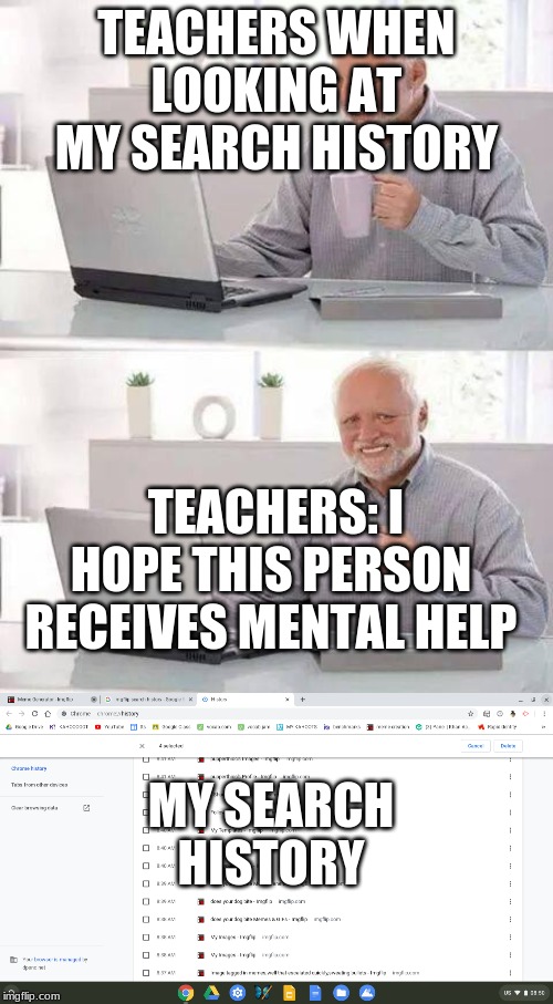 TEACHERS WHEN LOOKING AT MY SEARCH HISTORY; TEACHERS: I HOPE THIS PERSON RECEIVES MENTAL HELP; MY SEARCH HISTORY | image tagged in memes,hide the pain harold | made w/ Imgflip meme maker