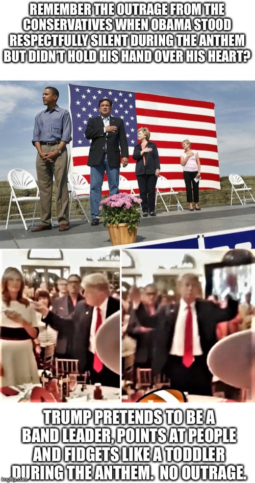 More hypocrisy from the conservatives.  They will make excuses.  Pay attention to them. | REMEMBER THE OUTRAGE FROM THE CONSERVATIVES WHEN OBAMA STOOD RESPECTFULLY SILENT DURING THE ANTHEM BUT DIDN’T HOLD HIS HAND OVER HIS HEART? TRUMP PRETENDS TO BE A BAND LEADER, POINTS AT PEOPLE AND FIDGETS LIKE A TODDLER DURING THE ANTHEM.  NO OUTRAGE. | image tagged in trump,obama,national anthem,hypocrisy | made w/ Imgflip meme maker