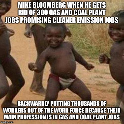 Third World Success Kid | MIKE BLOOMBERG WHEN HE GETS RID OF 300 GAS AND COAL PLANT JOBS PROMISING CLEANER EMISSION JOBS; BACKWARDLY PUTTING THOUSANDS OF WORKERS OUT OF THE WORK FORCE BECAUSE THEIR MAIN PROFESSION IS IN GAS AND COAL PLANT JOBS | image tagged in memes,third world success kid,politics,republicans | made w/ Imgflip meme maker