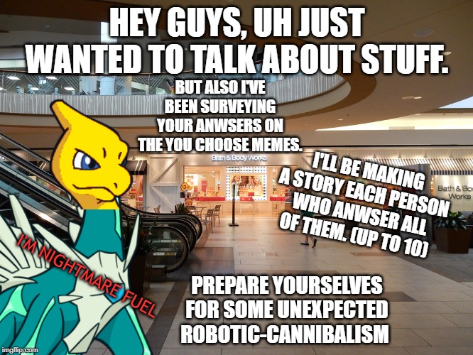 Fellow Poke-memers, click/tap here. | HEY GUYS, UH JUST WANTED TO TALK ABOUT STUFF. BUT ALSO I'VE BEEN SURVEYING YOUR ANWSERS ON THE YOU CHOOSE MEMES. I'LL BE MAKING A STORY EACH PERSON WHO ANWSER ALL OF THEM. (UP TO 10); PREPARE YOURSELVES FOR SOME UNEXPECTED ROBOTIC-CANNIBALISM; I'M NIGHTMARE FUEL | image tagged in pokemon | made w/ Imgflip meme maker