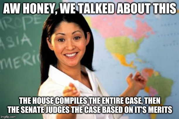 Unhelpful High School Teacher Meme | AW HONEY, WE TALKED ABOUT THIS THE HOUSE COMPILES THE ENTIRE CASE, THEN THE SENATE JUDGES THE CASE BASED ON IT'S MERITS | image tagged in memes,unhelpful high school teacher | made w/ Imgflip meme maker