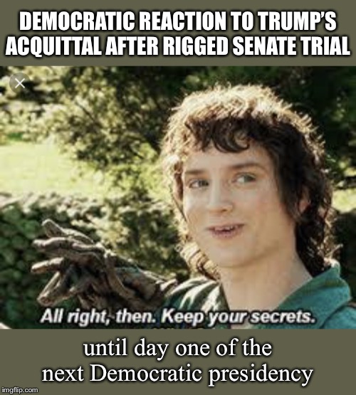 Plenty of clean-up work for the next Democratic President. Releasing all the blocked docs under subpoena? Easy first step. | DEMOCRATIC REACTION TO TRUMP’S ACQUITTAL AFTER RIGGED SENATE TRIAL; until day one of the next Democratic presidency | image tagged in all right then keep your secrets,trump impeachment,cover up,rigged,impeachment,democrats | made w/ Imgflip meme maker