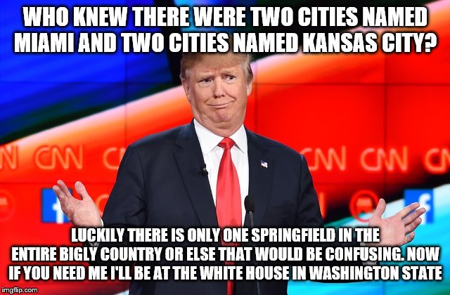 Trump Confused | WHO KNEW THERE WERE TWO CITIES NAMED MIAMI AND TWO CITIES NAMED KANSAS CITY? LUCKILY THERE IS ONLY ONE SPRINGFIELD IN THE ENTIRE BIGLY COUNTRY OR ELSE THAT WOULD BE CONFUSING. NOW IF YOU NEED ME I'LL BE AT THE WHITE HOUSE IN WASHINGTON STATE | image tagged in trump confused | made w/ Imgflip meme maker