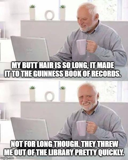 Setting Records | MY BUTT HAIR IS SO LONG, IT MADE IT TO THE GUINNESS BOOK OF RECORDS. NOT FOR LONG THOUGH. THEY THREW ME OUT OF THE LIBRARY PRETTY QUICKLY. | image tagged in memes,hide the pain harold | made w/ Imgflip meme maker
