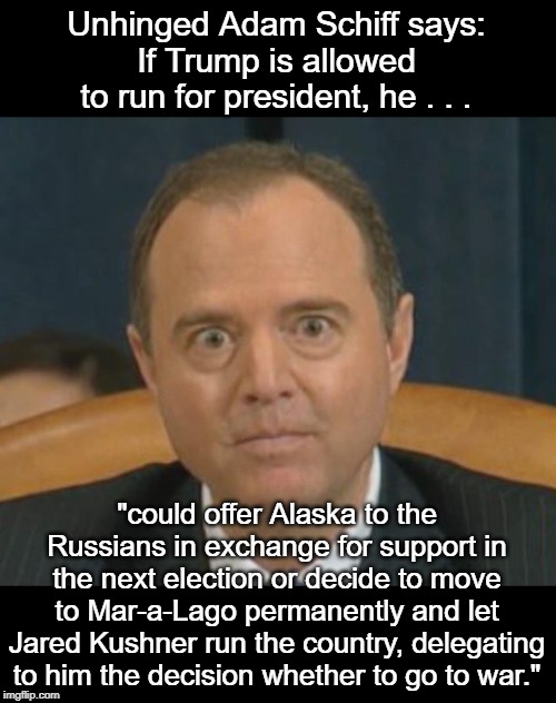 It doesn't get any crazier than this | Unhinged Adam Schiff says:
If Trump is allowed to run for president, he . . . "could offer Alaska to the Russians in exchange for support in the next election or decide to move to Mar-a-Lago permanently and let Jared Kushner run the country, delegating to him the decision whether to go to war." | image tagged in crazy adam schiff | made w/ Imgflip meme maker