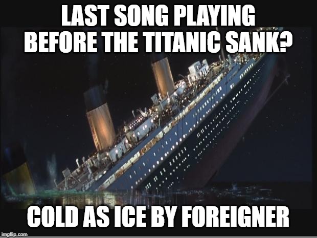 Last Request? |  LAST SONG PLAYING BEFORE THE TITANIC SANK? COLD AS ICE BY FOREIGNER | image tagged in titanic sinking | made w/ Imgflip meme maker