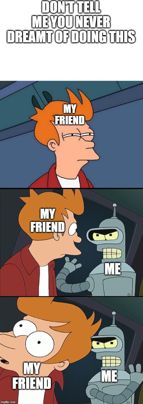 Bender slap Fry | DON'T TELL ME YOU NEVER DREAMT OF DOING THIS; MY FRIEND; MY FRIEND; ME; ME; MY FRIEND | image tagged in bender slap fry | made w/ Imgflip meme maker