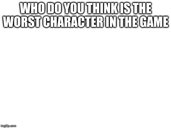 Blank White Template | WHO DO YOU THINK IS THE WORST CHARACTER IN THE GAME | image tagged in blank white template | made w/ Imgflip meme maker