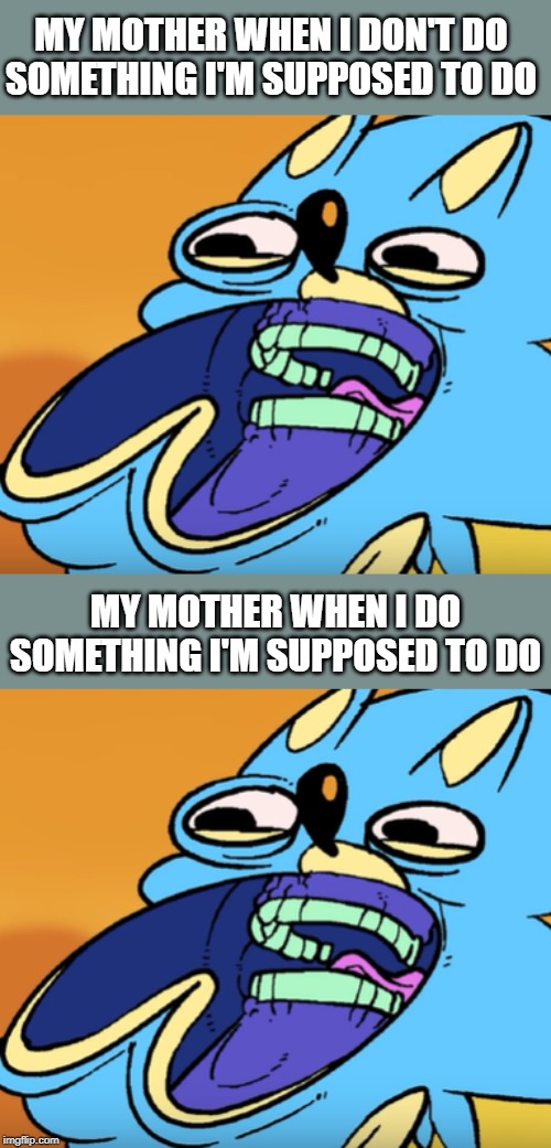 MY MOTHER WHEN I DON'T DO SOMETHING I'M SUPPOSED TO DO; MY MOTHER WHEN I DO SOMETHING I'M SUPPOSED TO DO | image tagged in family,mother,mom | made w/ Imgflip meme maker