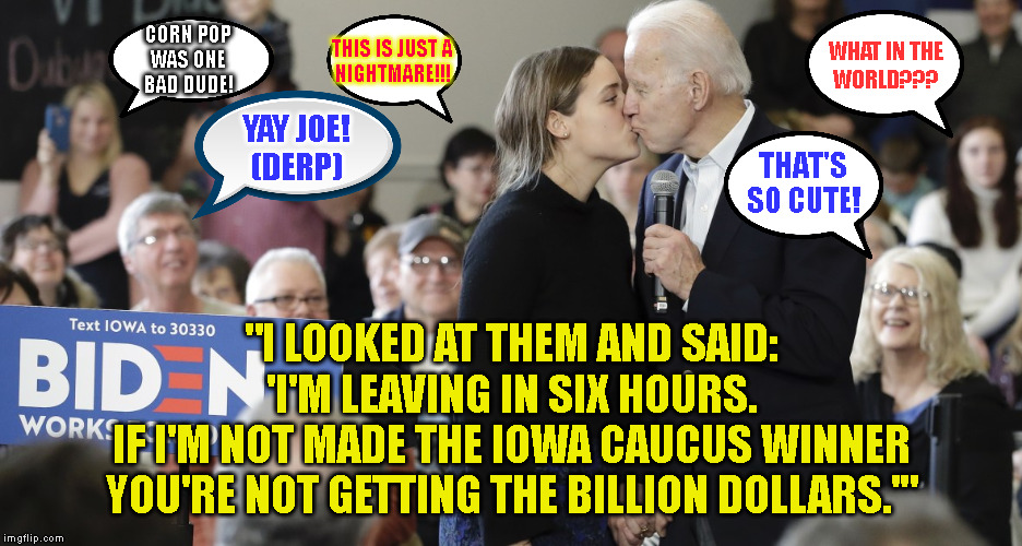 WHAT IN THE
WORLD??? CORN POP
WAS ONE
BAD DUDE! THIS IS JUST A
NIGHTMARE!!! YAY JOE!
(DERP); THAT'S
SO CUTE! "I LOOKED AT THEM AND SAID:
'I'M LEAVING IN SIX HOURS.
IF I'M NOT MADE THE IOWA CAUCUS WINNER
YOU'RE NOT GETTING THE BILLION DOLLARS.'" | made w/ Imgflip meme maker