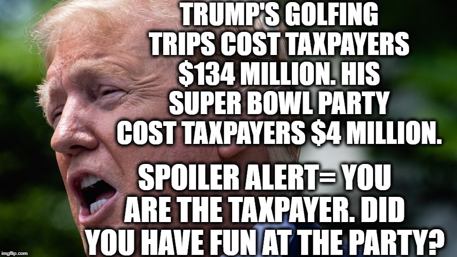 You Are Paying For Parties You Will Never Attend | TRUMP'S GOLFING TRIPS COST TAXPAYERS $134 MILLION. HIS SUPER BOWL PARTY COST TAXPAYERS $4 MILLION. SPOILER ALERT= YOU ARE THE TAXPAYER. DID YOU HAVE FUN AT THE PARTY? | image tagged in donald trump,taxes,superbowl,impeach trump,criminal,moron | made w/ Imgflip meme maker